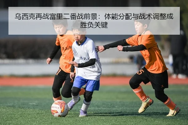 乌西克再战富里二番战前景：体能分配与战术调整成胜负关键