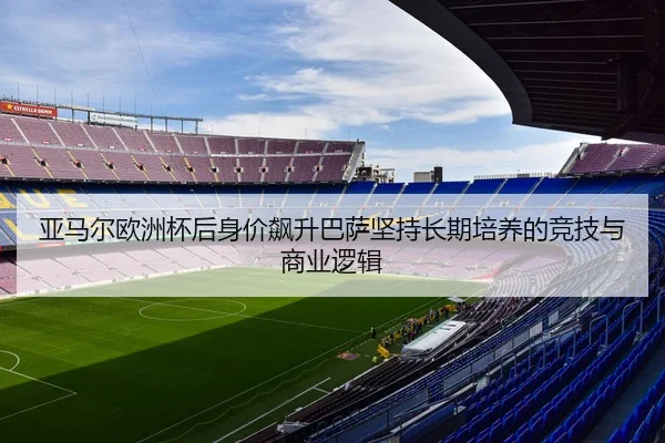 亚马尔欧洲杯后身价飙升巴萨坚持长期培养的竞技与商业逻辑