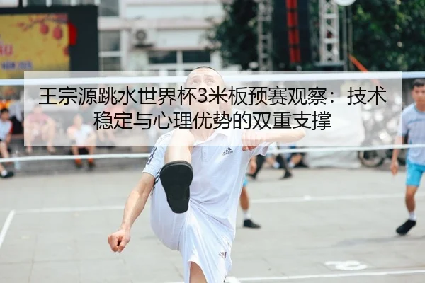 王宗源跳水世界杯3米板预赛观察：技术稳定与心理优势的双重支撑